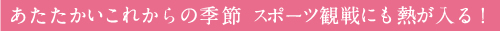 あたたかいこれからの季節 スポーツ観戦にも熱が入る！